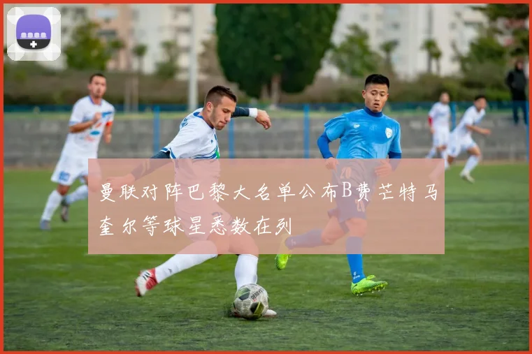 曼联对阵巴黎大名单公布B费芒特马奎尔等球星悉数在列